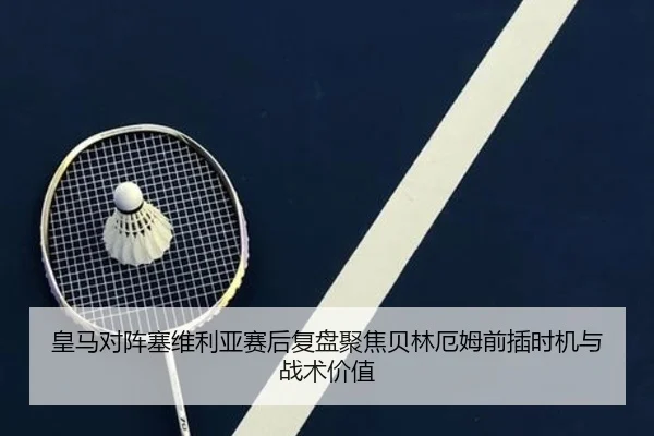 皇马对阵塞维利亚赛后复盘聚焦贝林厄姆前插时机与战术价值