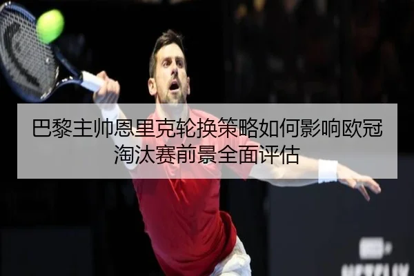 巴黎主帅恩里克轮换策略如何影响欧冠淘汰赛前景全面评估
