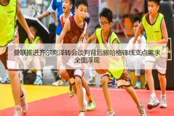 曼联推进齐尔克泽转会谈判背后滕哈格锋线支点需求全面浮现