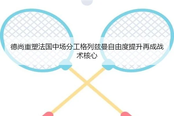 德尚重塑法国中场分工格列兹曼自由度提升再成战术核心