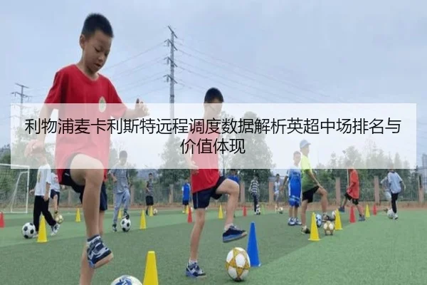 利物浦麦卡利斯特远程调度数据解析英超中场排名与价值体现