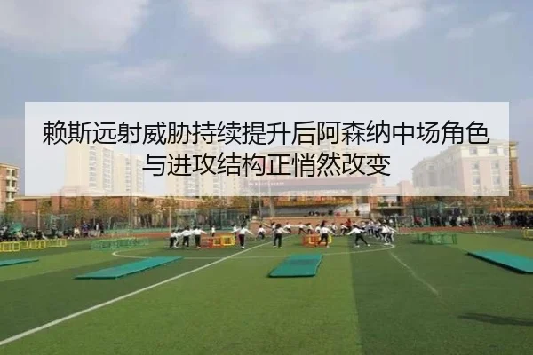 赖斯远射威胁持续提升后阿森纳中场角色与进攻结构正悄然改变